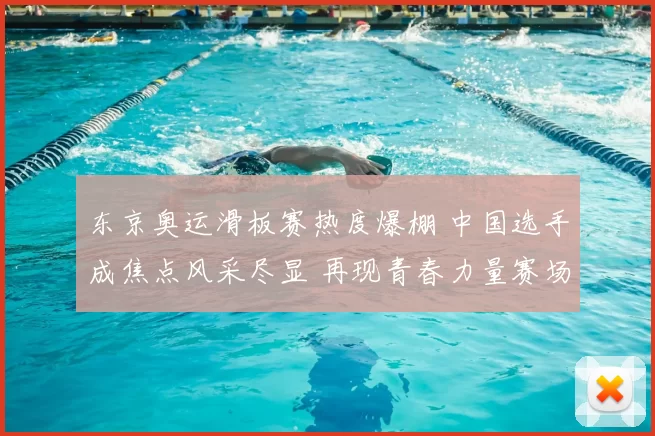 东京奥运滑板赛热度爆棚 中国选手成焦点风采尽显 再现青春力量赛场