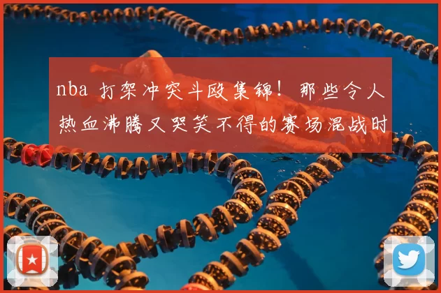 nba 打架冲突斗殴集锦！那些令人热血沸腾又哭笑不得的赛场混战时刻