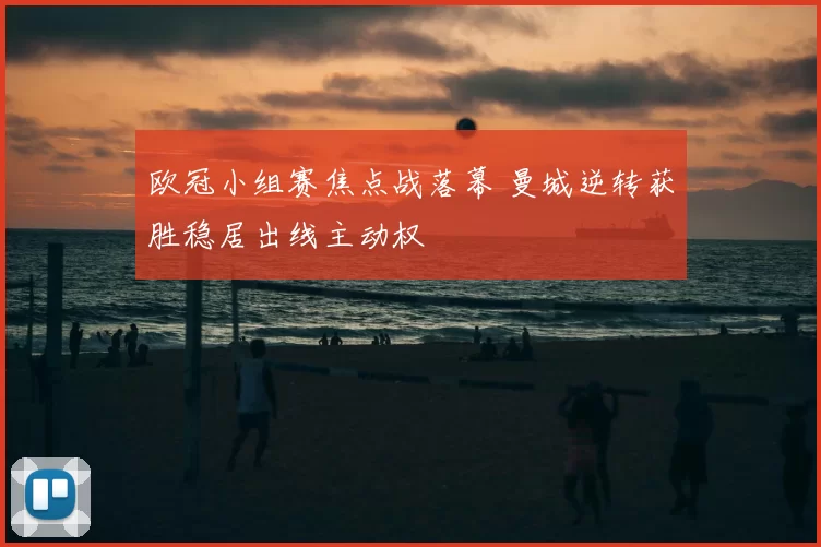 欧冠小组赛焦点战落幕 曼城逆转获胜稳居出线主动权