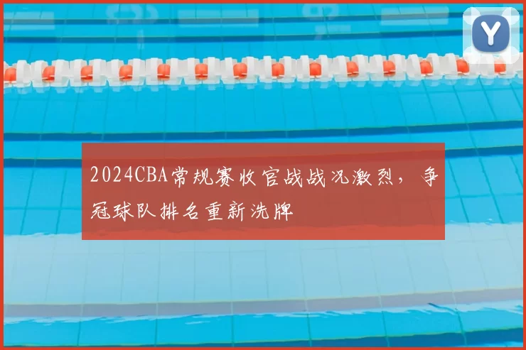 2024CBA常规赛收官战战况激烈，争冠球队排名重新洗牌
