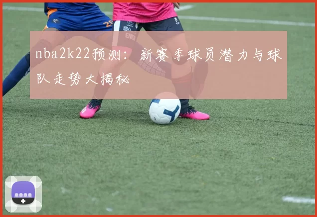nba2k22预测：新赛季球员潜力与球队走势大揭秘