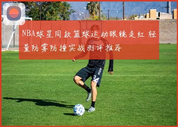 NBA球星同款篮球运动眼镜走红 轻量防雾防撞实战测评推荐