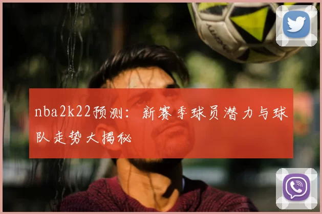 nba2k22预测：新赛季球员潜力与球队走势大揭秘