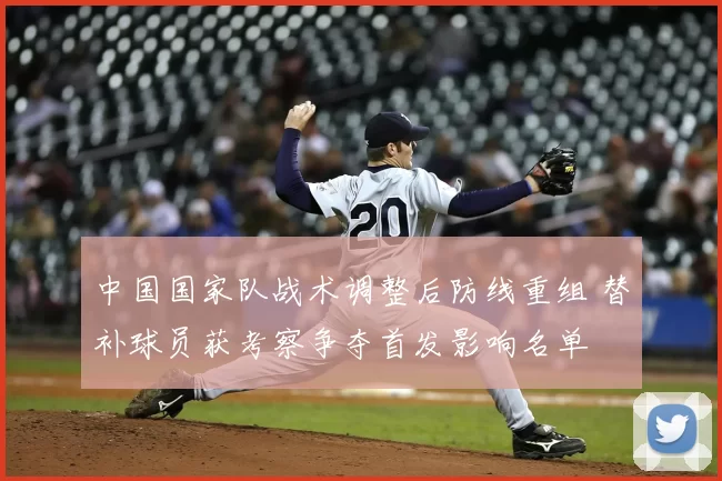 中国国家队战术调整后防线重组 替补球员获考察争夺首发影响名单
