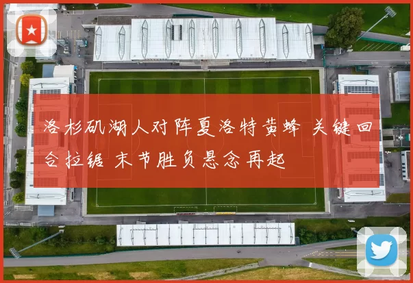 洛杉矶湖人对阵夏洛特黄蜂 关键回合拉锯 末节胜负悬念再起